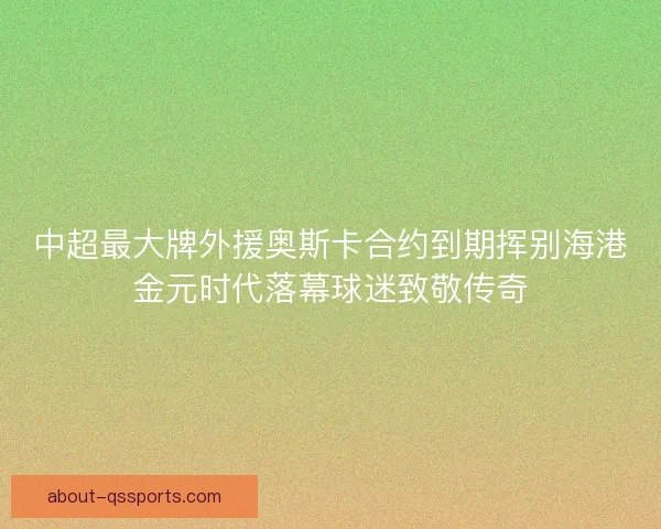 中超最大牌外援奥斯卡合约到期挥别海港金元时代落幕球迷致敬传奇